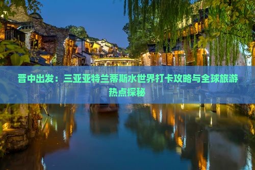 晋中出发：三亚亚特兰蒂斯水世界打卡攻略与全球旅游热点探秘