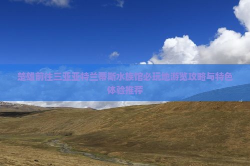 楚雄前往三亚亚特兰蒂斯水族馆必玩地游览攻略与特色体验推荐