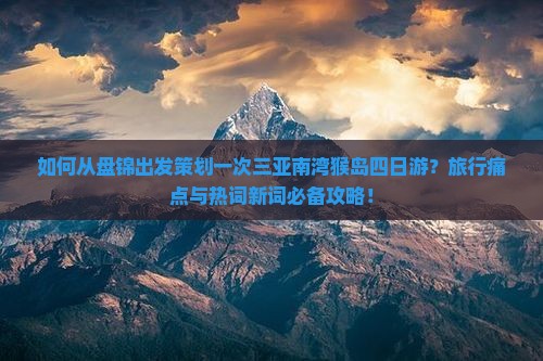 如何从盘锦出发策划一次三亚南湾猴岛四日游？旅行痛点与热词新词必备攻略！