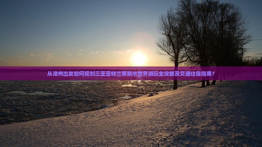 从漳州出发如何规划三亚亚特兰蒂斯水世界游玩全攻略及交通住宿指南？