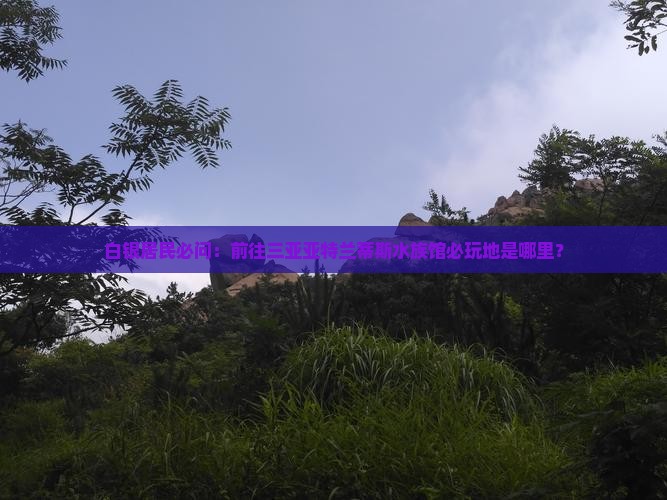 白银居民必问：前往三亚亚特兰蒂斯水族馆必玩地是哪里？