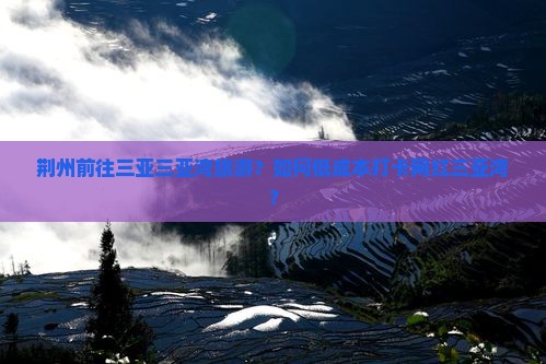 荆州前往三亚三亚湾旅游？如何低成本打卡网红三亚湾？