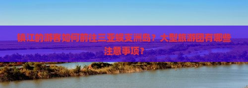 镇江的游客如何前往三亚蜈支洲岛？大型旅游团有哪些注意事项？