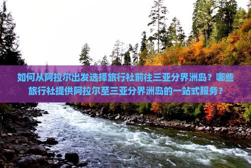如何从阿拉尔出发选择旅行社前往三亚分界洲岛？哪些旅行社提供阿拉尔至三亚分界洲岛的一站式服务？