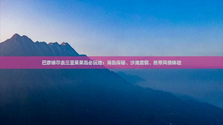 巴彦倬尔去三亚呆呆岛必玩地：海岛探秘、沙滩度假、热带风情体验