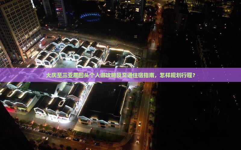 大庆至三亚鹿回头个人游攻略及交通住宿指南，怎样规划行程？