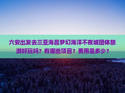 六安出发去三亚海昌梦幻海洋不夜城团体旅游好玩吗？有哪些项目？费用是多少？