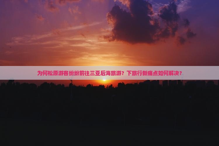 为何松原游客纷纷前往三亚后海旅游？下旅行新痛点如何解决？