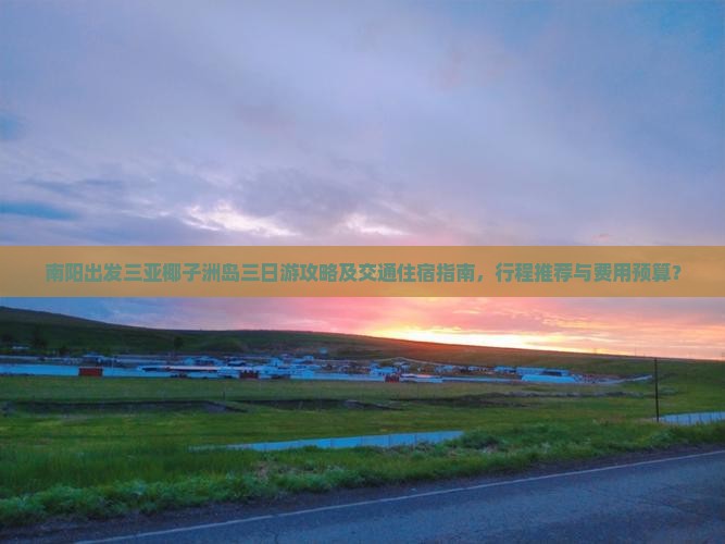 南阳出发三亚椰子洲岛三日游攻略及交通住宿指南，行程推荐与费用预算？