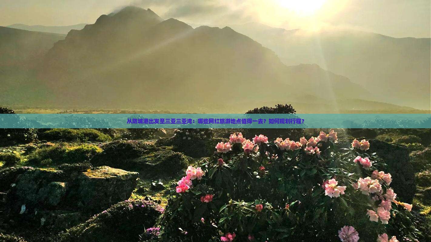 从防城港出发至三亚三亚湾：哪些网红旅游地点值得一去？如何规划行程？