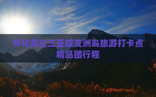 怀化前往三亚蜈支洲岛旅游打卡点精品团行程