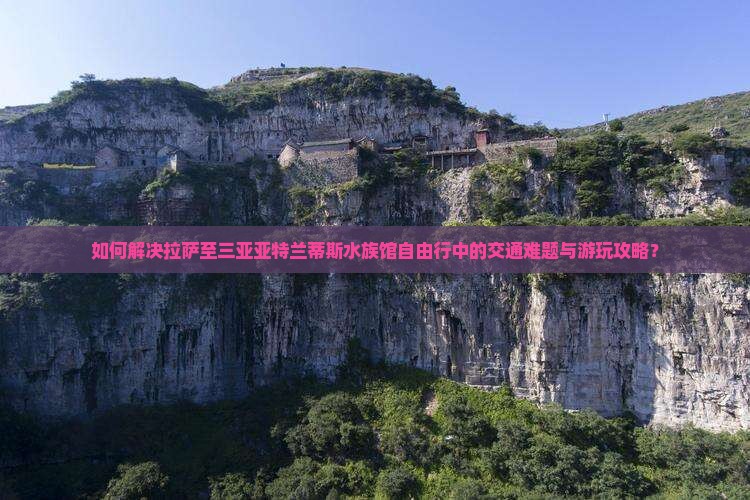 如何解决拉萨至三亚亚特兰蒂斯水族馆自由行中的交通难题与游玩攻略？