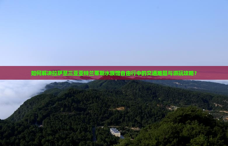 如何解决拉萨至三亚亚特兰蒂斯水族馆自由行中的交通难题与游玩攻略？