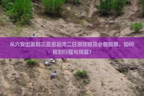 从六安出发到三亚皇后湾二日游攻略及必备指南，如何规划行程与预算？