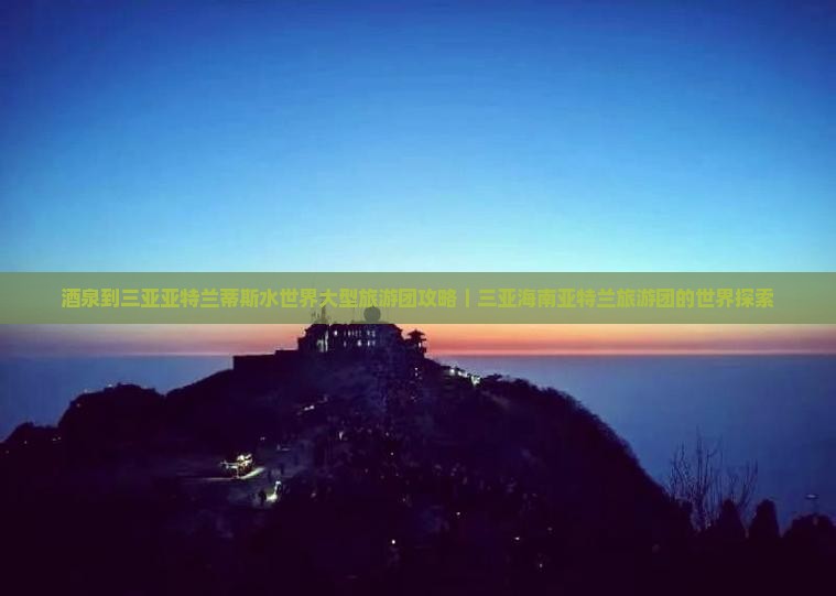酒泉到三亚亚特兰蒂斯水世界大型旅游团攻略｜三亚海南亚特兰旅游团的世界探索