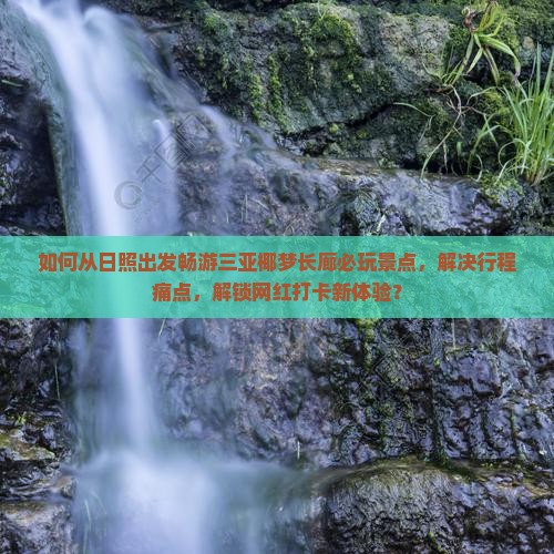 如何从日照出发畅游三亚椰梦长廊必玩景点，解决行程痛点，解锁网红打卡新体验？