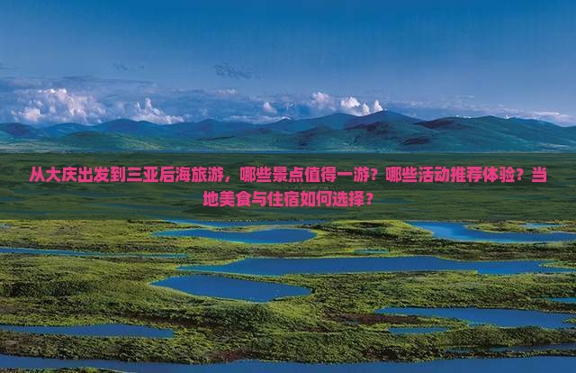 从大庆出发到三亚后海旅游，哪些景点值得一游？哪些活动推荐体验？当地美食与住宿如何选择？