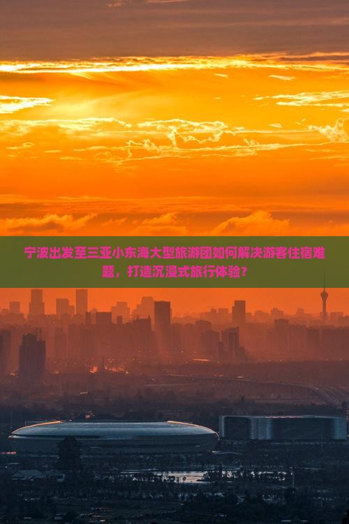 宁波出发至三亚小东海大型旅游团如何解决游客住宿难题，打造沉浸式旅行体验？