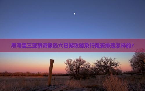 黑河至三亚南湾猴岛六日游攻略及行程安排是怎样的？