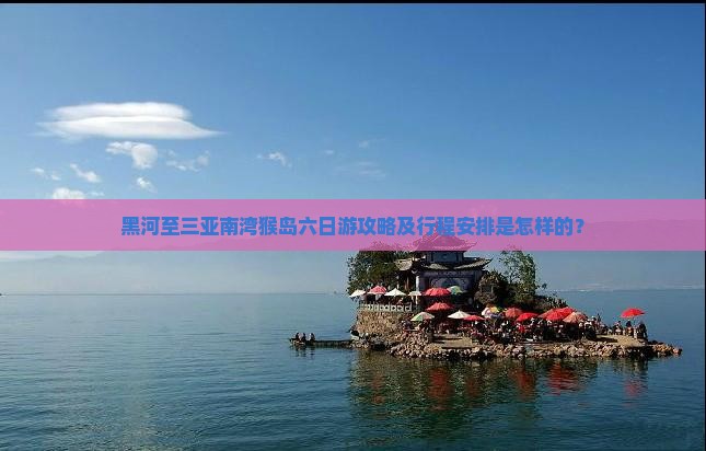 黑河至三亚南湾猴岛六日游攻略及行程安排是怎样的？
