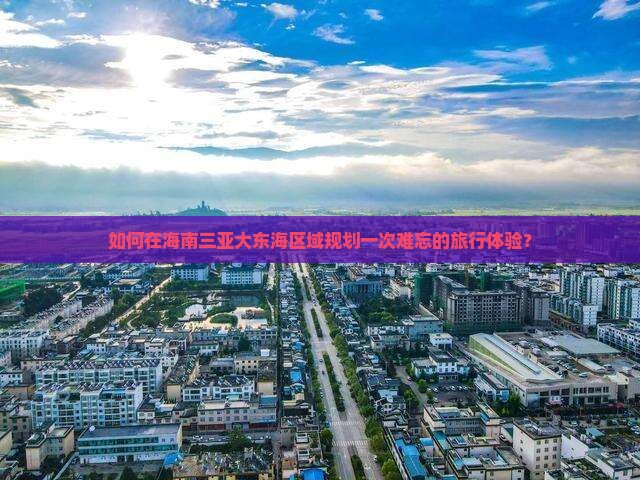 如何在海南三亚大东海区域规划一次难忘的旅行体验？