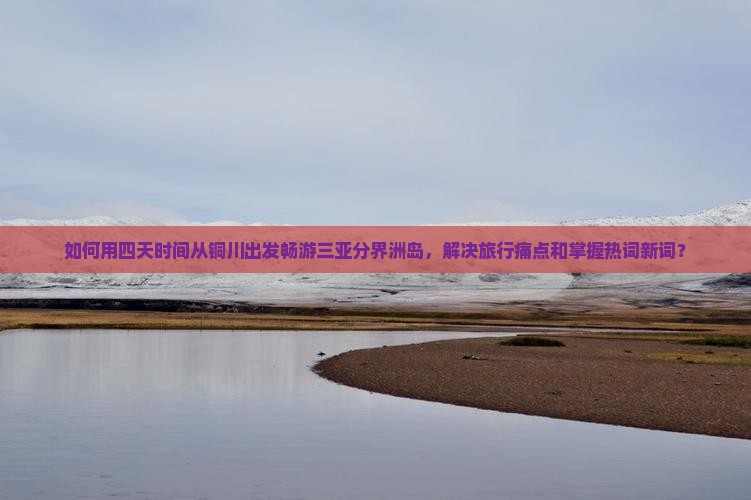 如何用四天时间从铜川出发畅游三亚分界洲岛，解决旅行痛点和掌握热词新词？