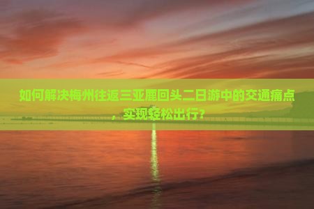 如何解决梅州往返三亚鹿回头二日游中的交通痛点，实现轻松出行？