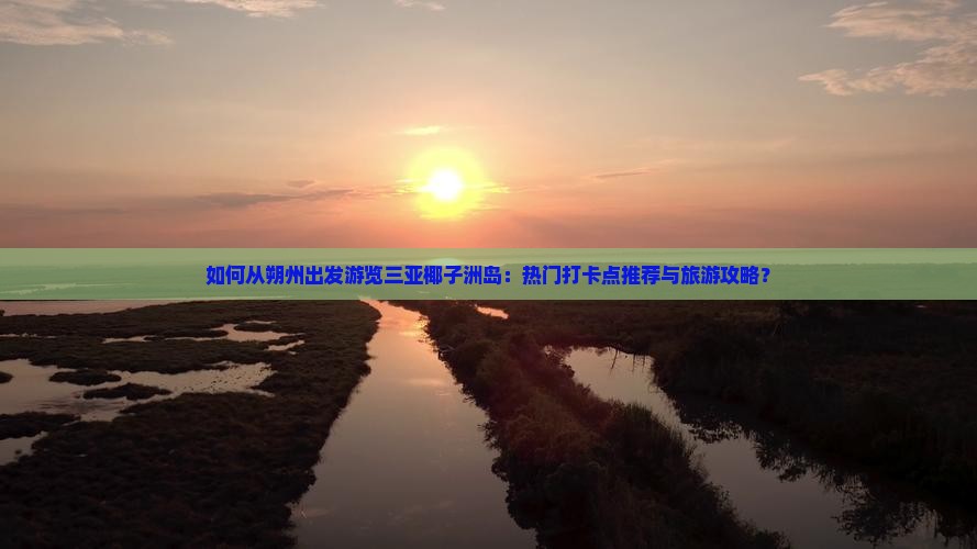 如何从朔州出发游览三亚椰子洲岛：热门打卡点推荐与旅游攻略？