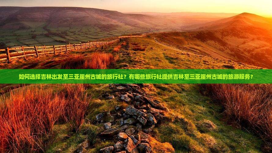 如何选择吉林出发至三亚崖州古城的旅行社？有哪些旅行社提供吉林至三亚崖州古城的旅游服务？