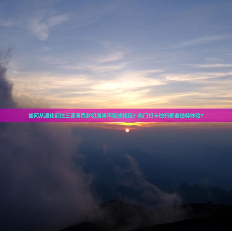 如何从通化前往三亚海昌梦幻海洋不夜城畅玩？热门打卡地有哪些独特体验？