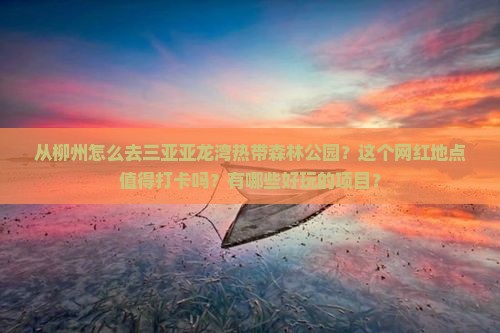 从柳州怎么去三亚亚龙湾热带森林公园？这个网红地点值得打卡吗？有哪些好玩的项目？