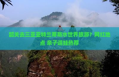 韶关去三亚亚特兰蒂斯水世界旅游？网红地点+亲子遛娃热荐
