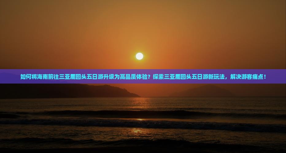 如何将海南前往三亚鹿回头五日游升级为高品质体验？探索三亚鹿回头五日游新玩法，解决游客痛点！