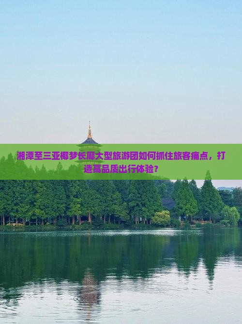 湘潭至三亚椰梦长廊大型旅游团如何抓住旅客痛点，打造高品质出行体验？
