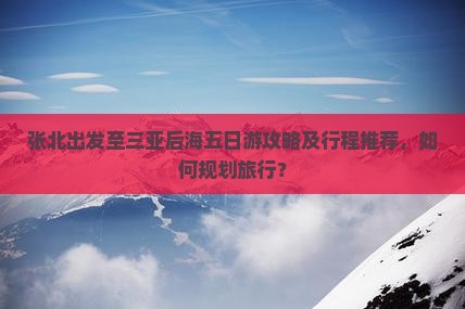 张北出发至三亚后海五日游攻略及行程推荐，如何规划旅行？