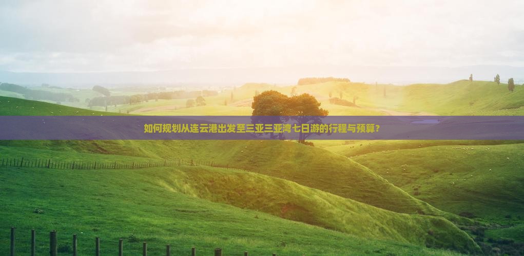 如何规划从连云港出发至三亚三亚湾七日游的行程与预算？