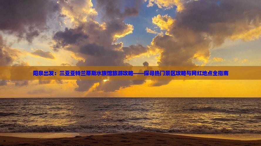 阳泉出发：三亚亚特兰蒂斯水族馆旅游攻略——探寻热门景区攻略与网红地点全指南