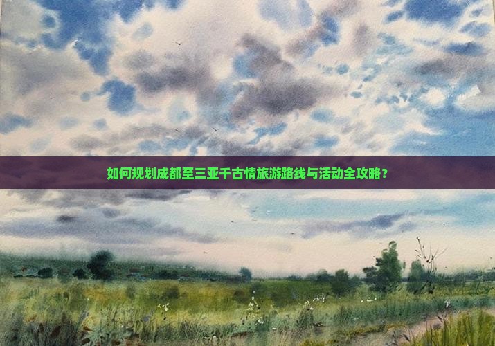 如何规划成都至三亚千古情旅游路线与活动全攻略？