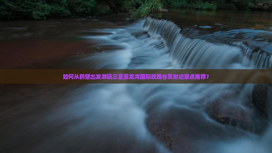 如何从鹤壁出发游玩三亚亚龙湾国际玫瑰谷及附近景点推荐？