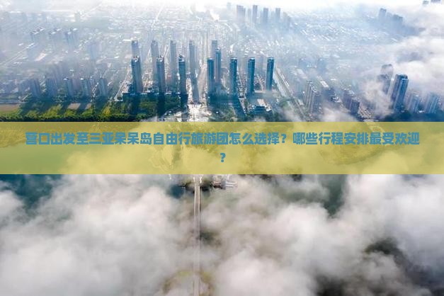 营口出发至三亚呆呆岛自由行旅游团怎么选择？哪些行程安排最受欢迎？