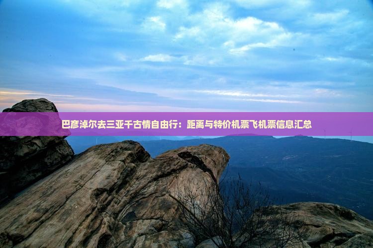 巴彦淖尔去三亚千古情自由行:距离与特价机票飞机票信息汇总 巴彦淖尔去三亚千古情自由行:距离与特价机票飞机票信息汇总