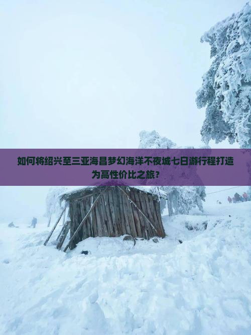 如何将绍兴至三亚海昌梦幻海洋不夜城七日游行程打造为高性价比之旅？