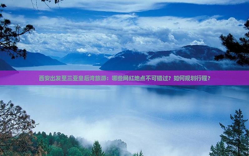 西安出发至三亚皇后湾旅游：哪些网红地点不可错过？如何规划行程？
