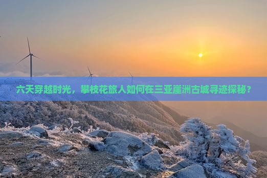 六天穿越时光，攀枝花旅人如何在三亚崖洲古城寻迹探秘？