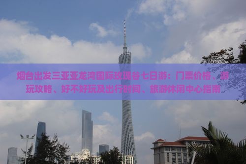 烟台出发三亚亚龙湾国际玫瑰谷七日游：门票价格、游玩攻略、好不好玩及出行时间、旅游休闲中心指南
