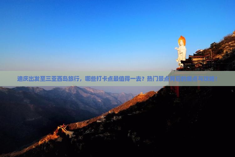 迪庆出发至三亚西岛旅行，哪些打卡点最值得一去？热门景点背后的痛点与攻略！