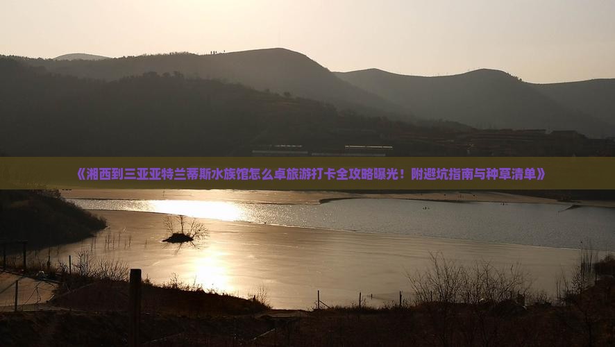 《湘西到三亚亚特兰蒂斯水族馆怎么卓旅游打卡全攻略曝光！附避坑指南与种草清单》