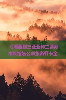 《湘西到三亚亚特兰蒂斯水族馆怎么卓旅游打卡全攻略曝光！附避坑指南与种草清单》