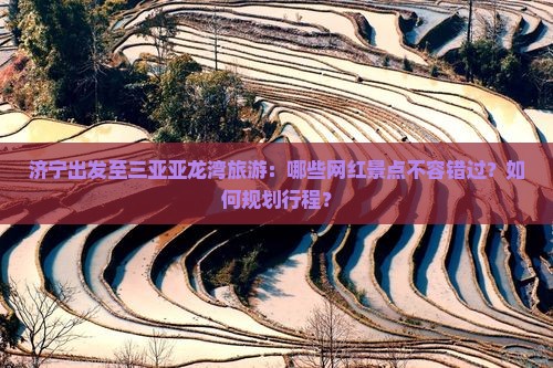 济宁出发至三亚亚龙湾旅游：哪些网红景点不容错过？如何规划行程？
