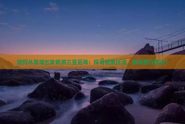 如何从巢湖出发畅游三亚后海：探寻隐藏玩法，解决旅行痛点？
